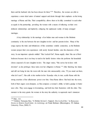 44
them and the husband who has been chosen for them.”109 Therefore, the women are able to
experience a more ideal union of mutual support and desire through their emphasis on the loving
marriage of Rama and Sita. Their compatibility allows them to be fully committed to each other
as equals in the partnership, providing the women with a means of reflecting on their own
deficient relationships and implicitly critiquing the unpleasant reality of many arranged
marriages.
A key relationship in the marriage of an Indian man and woman in this Brahmin
community is the one between the new daughter-in-law and her parents-in-law. Many of the
songs express the trials and tribulations of this sometimes volatile connection, as the Brahmin
women project their own experiences with newly formed families onto the characters of the
story. In one important episode entitled “Sita Locked Out”, Rama angrily shuts Sita out of their
bedroom because she is too busy to tend to his lustful desires when she performs the household
chores expected of a new daughter-in-law. The singer states, “She serves her in-laws with
devotion” as she privileges these tasks over her obligation to Rama.110 After finishing her duties
and still not being let into the room with the man who unreasonably cries, “If you stand out there,
what do I care!”, Sita calls to her mother-in-law Kausalya who, in turn, scolds Rama with the
strong assertion of her affectionate power over him. Once Rama allows Sita back into the room,
both of their angers soon dissipate, as Sita compares a woman’s ability to hold a grudge to butter
near a fire. They soon engage in lovemaking, and both lose their frustration with the other. This
moment in the story grants the women in the story the authority to supersede men’s immature
109 Ibid., 121.
110 Velcheru Narayana Rao, “A Mother-In-Law’s Support: Sita Locked Out,” in Ramayana
Stories in Modern South India: An Anthology, ed. Paula Richman (Bloomington, IN: Indiana
University Press, 2008) 51.
 