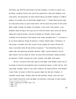 45
and baseless rage. Both Sita and Kausalya assert their dominance over Rama in separate ways.
By initially committing herself to her work for her parents-in-law rather than submitting to her
carnal desires, Sita demonstrates her moral decision-making and familial obedience in a difficult
situation, two essential traits of a good Indian daughter-in-law.111 Though Rama becomes angry
for a short period of time, he cannot remain furious with the woman that provides for him and his
family equally. Kausalya also displays her dominance in this version of the narrative, as she
disciplines Rama for being in the wrong. Her own word in the matter means much more than his,
making him accept her decision as the only acceptable one. Therefore, Rama is entirely
“controlled by and subservient to the demands of the women surrounding him,”112 as he learns of
his own moral misgivings through the instruction of female authority figures. Furthermore, he
only assumes a secondary role in this account of events, granting the women with their first
chance to personally dictate the plot and how it progresses.113 By demonstrating Rama in a
negative light and empowering the female characters’ ability to protect themselves from his
unjust behavior and even change his actions, the song of Sita and Kausalya teaming up denotes
the importance of family and grants the women a position on the higher moral ground.
However, as focused as these folk songs are on the plight of the Brahmin women, they do
not attempt to break down the patriarchal system of widespread injustice in which they live. Each
song, though seemingly radical in some content, reinforces the expected behavior of the Brahmin
women. Firstly, the manner in which they sing gives insight into their lack of intention of
substantial societal change. Working within the male-dominated structure where only men’s
voices should be heard, the women sing lightly and innocently to discourage too much attention
111 Rao, “A Ramayana of Their Own,” 122.
112 Ibid., 119.
113 Ibid., 121.
 