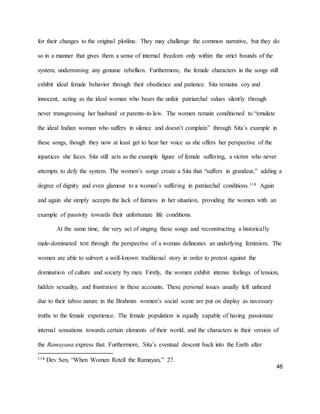 46
for their changes to the original plotline. They may challenge the common narrative, but they do
so in a manner that gives them a sense of internal freedom only within the strict bounds of the
system, undermining any genuine rebellion. Furthermore, the female characters in the songs still
exhibit ideal female behavior through their obedience and patience. Sita remains coy and
innocent, acting as the ideal woman who bears the unfair patriarchal values silently through
never transgressing her husband or parents-in-law. The women remain conditioned to “emulate
the ideal Indian woman who suffers in silence and doesn’t complain” through Sita’s example in
these songs, though they now at least get to hear her voice as she offers her perspective of the
injustices she faces. Sita still acts as the example figure of female suffering, a victim who never
attempts to defy the system. The women’s songs create a Sita that “suffers in grandeur,” adding a
degree of dignity and even glamour to a woman’s suffering in patriarchal conditions.114 Again
and again she simply accepts the lack of fairness in her situation, providing the women with an
example of passivity towards their unfortunate life conditions.
At the same time, the very act of singing these songs and reconstructing a historically
male-dominated text through the perspective of a woman delineates an underlying feminism. The
women are able to subvert a well-known traditional story in order to protest against the
domination of culture and society by men. Firstly, the women exhibit intense feelings of tension,
hidden sexuality, and frustration in these accounts. These personal issues usually left unheard
due to their taboo nature in the Brahmin women’s social scene are put on display as necessary
truths to the female experience. The female population is equally capable of having passionate
internal sensations towards certain elements of their world, and the characters in their version of
the Ramayana express that. Furthermore, Sita’s eventual descent back into the Earth after
114 Dev Sen, “When Women Retell the Ramayan,” 27.
 