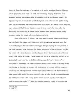48
interest in Rama, but much more of an emphasis on the usually secondary character of Ravana
and his perspective on the events. By subtly and subversively changing the dynamic of the
characters involved, the women criticize the established order in an understated manner. The
injustices they face are caused more specifically by their caste, rather than their gender, making
them offer an oppositional take on the Ramayana in order to make their specific voices heard and
more understood. Much like the Brahmin women, the lower-caste Indian Malas utilize the
historically well-known story in order to subvert elements of the plot subtly through varying
emphases, ending their silence and voicing their personal strife.
Overall, both versions of women’s folk songs similarly examine societal issues through
the lens of a text that, without much elaboration, mostly promotes the hegemonic norm. The
women who sing are able to assert their own struggles through assigning the same problems to
the female characters in the Ramayana. The dignity and publicity of this ancient story provides
the women with a strong foundation on which they can develop their own accounts of the story
as they could imagine it in reality. For the women who take on the story-telling and listen to the
personalized songs, when they cry for Sita’s suffering, they also “cry for themselves” by
association.116 Nevertheless, the difference between the two caste’s versions of the songs is also
worth noting, as class plays an important role in discussions of feminism and how women are
able to seek and find empowerment. Another major point of difference with Western feminism,
caste injustice adds another dimension to women’s rights in India. Overall, both castes illuminate
the fact that, for women in this society, “justice remains a dream, equality an absurdity and
suffering an everyday reality.”117 While they don’t feel personally capable of overcoming the
116 Ibid., 22.
117 Ibid. 27.
 