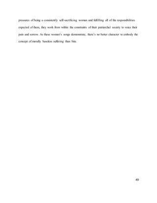 49
pressures of being a consistently self-sacrificing woman and fulfilling all of the responsibilities
expected of them, they work from within the constraints of their patriarchal society to voice their
pain and sorrow. As these women’s songs demonstrate, there’s no better character to embody the
concept of morally baseless suffering than Sita.
 