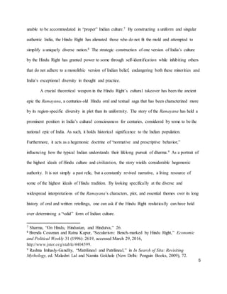 5
unable to be accommodated in “proper” Indian culture.7 By constructing a uniform and singular
authentic India, the Hindu Right has alienated those who do not fit the mold and attempted to
simplify a uniquely diverse nation.8 The strategic construction of one version of India’s culture
by the Hindu Right has granted power to some through self-identification while inhibiting others
that do not adhere to a monolithic version of Indian belief, endangering both these minorities and
India’s exceptional diversity in thought and practice.
A crucial theoretical weapon in the Hindu Right’s cultural takeover has been the ancient
epic the Ramayana, a centuries-old Hindu oral and textual saga that has been characterized more
by its region-specific diversity in plot than its uniformity. The story of the Ramayana has held a
prominent position in India’s cultural consciousness for centuries, considered by some to be the
national epic of India. As such, it holds historical significance to the Indian population.
Furthermore, it acts as a hegemonic doctrine of “normative and prescriptive behavior,”
influencing how the typical Indian understands their lifelong pursuit of dharma.9 As a portrait of
the highest ideals of Hindu culture and civilization, the story wields considerable hegemonic
authority. It is not simply a past relic, but a constantly revived narrative, a living resource of
some of the highest ideals of Hindu tradition. By looking specifically at the diverse and
widespread interpretations of the Ramayana’s characters, plot, and essential themes over its long
history of oral and written retellings, one can ask if the Hindu Right realistically can have hold
over determining a “valid” form of Indian culture.
7 Sharma, “On Hindu, Hindustan, and Hindutva,” 26.
8
Brenda Cossman and Ratna Kapur, “Secularism: Bench-marked by Hindu Right,” Economic
and Political Weekly 31 (1996): 2619, accessed March 29, 2016,
http://www.jstor.org/stable/4404599.
9 Rashna Imhasly-Gandhy, “Matrilineal and Patrilineal,” in In Search of Sita: Revisiting
Mythology, ed. Malashri Lal and Namita Gokhale (New Delhi: Penguin Books, 2009), 72.
 