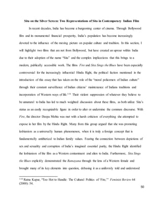 50
Sita on the Silver Screen: Two Representations of Sita in Contemporary Indian Film
In recent decades, India has become a burgeoning center of cinema. Through Bollywood
film and its monumental financial prosperity, India’s population has become increasingly
devoted to the influence of the moving picture on popular culture and tradition. In this section, I
will highlight two films that are not from Bollywood, but have created an uproar within India
due to their adoption of the name “Sita” and the complex implications that this brings to a
modern, publically accessible work. The films Fire and Sita Sings the Blues have been especially
controversial for the increasingly influential Hindu Right, the political faction mentioned in the
introduction of this essay that has taken on the role of the “moral policemen of Indian culture”
through their constant surveillance of Indian citizens’ maintenance of Indians traditions and
incorporation of Western ways of life.118 Their violent suppression of whatever they believe to
be unnatural to India has led to much weighted discussion about these films, as both utilize Sita’s
status as an easily recognizable figure in order to alter or undermine the common discourse. With
Fire, the director Deepa Mehta was met with a harsh criticism of everything she attempted to
expose in her film by the Hindu Right. Many from this group argued that she was promoting
lesbianism as a universally human phenomenon, when it is truly a foreign concept that is
fundamentally antithetical to Indian family values. Fearing the connection between depictions of
sex and sexuality and corruption of India’s imagined essential purity, the Hindu Right identified
the lesbianism of the film as a Western contaminant and alien to India. Furthermore, Sita Sings
the Blues explicitly demonstrated the Ramayana through the lens of a Western female and
brought many of its key elements into question, debasing it as a uniformly told and understood
118 Ratna Kapur, “Too Hot to Handle: The Cultural Politics of ‘Fire,’” Feminist Review 64
(2000): 54.
 