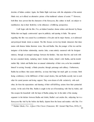 51
doctrine of Indian conduct. Again, the Hindu Right took issue with this adaptation of the ancient
Hindu text, as it offered an alternative picture of the traditional scheme of events.119 However,
both films have proven that the characters of the Ramayana, like culture in itself, are subject to
modification due to their flexibility to the influences of differing perspectives.
I will begin with the film Fire, an Indian-Canadian drama written and directed by Deepa
Mehta that was hugely controversial upon its publicity and opening in India. The uproar
regarding this film was caused by a combination of its plot and its major themes, as it addressed
and portrayed female desire as natural. The film focuses on two key female characters that share
names with famous Indian literature icons, Sita and Radha. Sita, the younger of the two and the
instigator of the lesbian relationship, marries Jatin, a man entirely enamored with his foreigner
mistress, through an arranged marriage between the families. Sita must then live and work with
her new extended family, including Jatin’s brother Ashok, Ashok’s wife Radha, and his invalid
mother Biji. Ashok and Radha have an unusual relationship of their own, as he has committed
himself to serving Swamiji, a Hindu preacher, through patronage and celibacy. Furthermore,
Radha has an illness that causes infertility, an issue that brings her much guilt as a woman. Both
facing a deficiency in the fulfillment of their sexual desires, Sita and Radha secretly turn to each
other for carnal passion and loving support. They soon dream of a life exclusively with each
other, far from the expectations and shaming of their self-fulfilling actions from their patriarchal
society. At the end of the film, Radha is caught in the act of lovemaking with Sita by Ashok, and
Sita escapes the household with the hope of Radha joining her. In the midst of the ensuing
argument in the kitchen between Radha and Ashok, Radha’s sari catches fire, subjecting her to a
Ramayana-like trial by fire before she finally departs from the house and reunites with Sita. Fire
119 Shohini Ghosh, Fire: A Queer Film Classic (Vancouver, BC: Arsenal Pulp Press, 2010), 23.
 