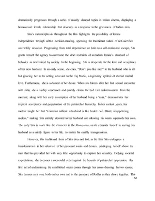 52
dramatically progresses through a series of usually silenced topics in Indian cinema, displaying a
homosexual female relationship that develops as a response to the grievances of Indian men.
Sita’s metamorphosis throughout the film highlights the possibility of female
independence through selfish decision-making, upending the traditional values of self-sacrifice
and wifely devotion. Progressing from total dependence on Jatin to a self-motivated escape, Sita
grants herself the agency to overcome the strict restraints of an Indian female’s standard of
behavior as determined by society. In the beginning, Sita is desperate for the love and acceptance
of her new husband. In an early scene, she cries, “Don’t you like me?” to the husband who is all
but ignoring her in the setting of a visit to the Taj Mahal, a legendary symbol of eternal marital
love. Furthermore, she is ashamed of her desire. When she bleeds after her first sexual encounter
with Jatin, she is visibly concerned and quickly cleans the bed. Her embarrassment from the
moment, along with her early assumption of her husband being a “saint,” demonstrates her
implicit acceptance and perpetuation of the patriarchal hierarchy. In her earliest years, her
mother taught her that “a woman without a husband is like boiled rice. Bland, unappetizing,
useless,” making Sita entirely devoted to her husband and allowing his wants supersede her own.
The early Sita is much like the character in the Ramayana, as she commits herself to serving her
husband as a saintly figure in her life, no matter his earthly transgressions.
However, this traditional form of Sita does not last, as the film Sita undergoes a
transformation in her valuation of her personal wants and desires, privileging herself above the
man that has provided her with very little opportunity to explore her sexuality. Defying societal
expectations, she becomes a successful rebel against the bounds of patriarchal oppression. Her
first act of undermining the established order comes through her cross-dressing. In two scenes,
Sita dresses as a man, both on her own and in the presence of Radha as they dance together. This
 