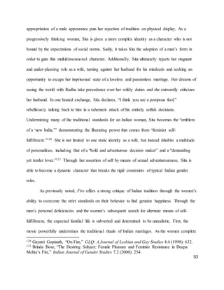 53
appropriation of a male appearance puts her rejection of tradition on physical display. As a
progressively thinking woman, Sita is given a more complex identity as a character who is not
bound by the expectations of social norms. Sadly, it takes Sita the adoption of a man’s form in
order to gain this multidimensional character. Additionally, Sita ultimately rejects her stagnant
and under-pleasing role as a wife, turning against her husband for his misdeeds and seeking an
opportunity to escape her imprisoned state of a loveless and passionless marriage. Her dreams of
seeing the world with Radha take precedence over her wifely duties and she outwardly criticizes
her husband. In one heated exchange, Sita declares, “I think you are a pompous fool,”
rebelliously talking back to him in a vehement attack of his entirely selfish decisions.
Undermining many of the traditional standards for an Indian woman, Sita becomes the “emblem
of a ‘new India,’” demonstrating the liberating power that comes from “feminist self-
fulfillment.”120 She is not limited to one static identity as a wife, but instead inhabits a multitude
of personalities, including that of a “bold and adventurous decision maker” and a “demanding
yet tender lover.”121 Through her assertion of self by means of sexual adventurousness, Sita is
able to become a dynamic character that breaks the rigid constraints of typical Indian gender
roles.
As previously noted, Fire offers a strong critique of Indian tradition through the women’s
ability to overcome the strict standards on their behavior to find genuine happiness. Through the
men’s personal deficiencies and the women’s subsequent search for alternate means of self-
fulfillment, the expected familial life is subverted and determined to be unrealistic. First, the
movie powerfully undermines the traditional rituals of Indian marriages. As the women complete
120 Gayatri Gopinath, “On Fire,” GLQ: A Journal of Lesbian and Gay Studies 4.4 (1998): 632.
121 Brinda Bose, “The Desiring Subject: Female Pleasure and Feminist Resistance in Deepa
Mehta’s Fire,” Indian Journal of Gender Studies 7.2 (2000): 254.
 
