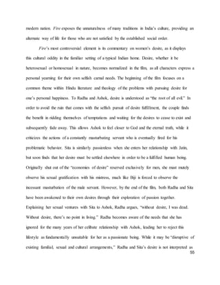 55
modern nation. Fire exposes the unnaturalness of many traditions in India’s culture, providing an
alternate way of life for those who are not satisfied by the established social order.
Fire’s most controversial element is its commentary on women’s desire, as it displays
this cultural oddity in the familiar setting of a typical Indian home. Desire, whether it be
heterosexual or homosexual in nature, becomes normalized in the film, as all characters express a
personal yearning for their own selfish carnal needs. The beginning of the film focuses on a
common theme within Hindu literature and theology of the problems with pursuing desire for
one’s personal happiness. To Radha and Ashok, desire is understood as “the root of all evil.” In
order to avoid the ruin that comes with the selfish pursuit of desire fulfillment, the couple finds
the benefit in ridding themselves of temptations and waiting for the desires to cease to exist and
subsequently fade away. This allows Ashok to feel closer to God and the eternal truth, while it
criticizes the actions of a constantly masturbating servant who is eventually fired for his
problematic behavior. Sita is similarly passionless when she enters her relationship with Jatin,
but soon finds that her desire must be settled elsewhere in order to be a fulfilled human being.
Originally shut out of the “economies of desire” reserved exclusively for men, she must mutely
observe his sexual gratification with his mistress, much like Biji is forced to observe the
incessant masturbation of the male servant. However, by the end of the film, both Radha and Sita
have been awakened to their own desires through their exploration of passion together.
Explaining her sexual ventures with Sita to Ashok, Radha argues, “without desire, I was dead.
Without desire, there’s no point in living.” Radha becomes aware of the needs that she has
ignored for the many years of her celibate relationship with Ashok, leading her to reject this
lifestyle as fundamentally unsuitable for her as a passionate being. While it may be “disruptive of
existing familial, sexual and cultural arrangements,” Radha and Sita’s desire is not interpreted as
 