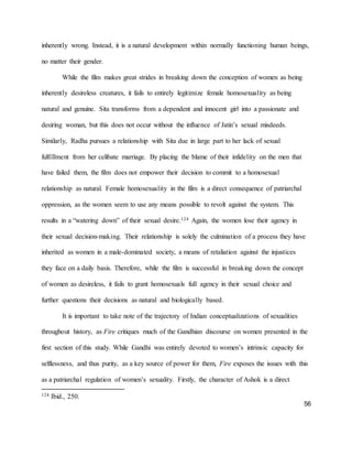 56
inherently wrong. Instead, it is a natural development within normally functioning human beings,
no matter their gender.
While the film makes great strides in breaking down the conception of women as being
inherently desireless creatures, it fails to entirely legitimize female homosexuality as being
natural and genuine. Sita transforms from a dependent and innocent girl into a passionate and
desiring woman, but this does not occur without the influence of Jatin’s sexual misdeeds.
Similarly, Radha pursues a relationship with Sita due in large part to her lack of sexual
fulfillment from her celibate marriage. By placing the blame of their infidelity on the men that
have failed them, the film does not empower their decision to commit to a homosexual
relationship as natural. Female homosexuality in the film is a direct consequence of patriarchal
oppression, as the women seem to use any means possible to revolt against the system. This
results in a “watering down” of their sexual desire.124 Again, the women lose their agency in
their sexual decision-making. Their relationship is solely the culmination of a process they have
inherited as women in a male-dominated society, a means of retaliation against the injustices
they face on a daily basis. Therefore, while the film is successful in breaking down the concept
of women as desireless, it fails to grant homosexuals full agency in their sexual choice and
further questions their decisions as natural and biologically based.
It is important to take note of the trajectory of Indian conceptualizations of sexualities
throughout history, as Fire critiques much of the Gandhian discourse on women presented in the
first section of this study. While Gandhi was entirely devoted to women’s intrinsic capacity for
selflessness, and thus purity, as a key source of power for them, Fire exposes the issues with this
as a patriarchal regulation of women’s sexuality. Firstly, the character of Ashok is a direct
124 Ibid., 250.
 