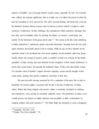 57
criticism of Gandhi’s way of carrying himself around women, especially his wife. For a married
man, celibacy has a greater significance than to a single one, as it affects the person to whom the
man has committed to serve and care for. The wife’s personal feelings and needs must come into
the husband’s decision-making process when he chooses to devote himself to religious sexual
asceticism. Furthermore, the film challenges the contemporary Hindu nationalist ideologies that
have their roots in Gandhian ethics by rejecting the reliance on women’s sexual purity and
sanctity for the betterment of the group and its unity.125 The women in the film resist submitting
to Hindu nationalism’s institutional gender and sexual hierarchies, breaking down the very same
unjust structures that Gandhi played a role in creating. While he may not have intended for his
nationalist ideals to be developed into total sexual regulation by the dominant right-wing group,
Gandhi utilized the concept of women’s purity to establish an ideal way of living for the female
population of India, leaving men more liberated by the recognition of their natural inclinations to
pursue their sexual desires. By rejecting the traditional image of Sita as the ideal Hindu woman,
Fire devalues much of Gandhi’s original discourse regarding women and the strength of their
sexual purity, granting them greater complexity and choice in their lives.
The most powerful message promoted by Fire’s adaptation of the name Sita in order to
destabilize the normal qualities associated with her title is the lack of uniformity in Indian
culture. Rather than being stagnant and concrete, culture is constantly developed in confusing
and contradictory ways, proving its essentially malleable nature. The production of culture is not
a stable process, but instead it is highly historical and susceptible to shifts as determined by
changing political and social structures.126 The Hindu Right has attempted to create a designated
125 Gopinath, “On Fire,” 635.
126 Kapur, “Too Hot to Handle,’” 59.
 