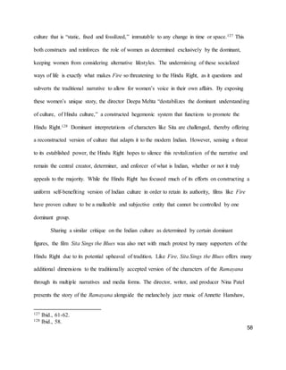 58
culture that is “static, fixed and fossilized,” immutable to any change in time or space.127 This
both constructs and reinforces the role of women as determined exclusively by the dominant,
keeping women from considering alternative lifestyles. The undermining of these socialized
ways of life is exactly what makes Fire so threatening to the Hindu Right, as it questions and
subverts the traditional narrative to allow for women’s voice in their own affairs. By exposing
these women’s unique story, the director Deepa Mehta “destabilizes the dominant understanding
of culture, of Hindu culture,” a constructed hegemonic system that functions to promote the
Hindu Right.128 Dominant interpretations of characters like Sita are challenged, thereby offering
a reconstructed version of culture that adapts it to the modern Indian. However, sensing a threat
to its established power, the Hindu Right hopes to silence this revitalization of the narrative and
remain the central creator, determiner, and enforcer of what is Indian, whether or not it truly
appeals to the majority. While the Hindu Right has focused much of its efforts on constructing a
uniform self-benefiting version of Indian culture in order to retain its authority, films like Fire
have proven culture to be a malleable and subjective entity that cannot be controlled by one
dominant group.
Sharing a similar critique on the Indian culture as determined by certain dominant
figures, the film Sita Sings the Blues was also met with much protest by many supporters of the
Hindu Right due to its potential upheaval of tradition. Like Fire, Sita Sings the Blues offers many
additional dimensions to the traditionally accepted version of the characters of the Ramayana
through its multiple narratives and media forms. The director, writer, and producer Nina Patel
presents the story of the Ramayana alongside the melancholy jazz music of Annette Hanshaw,
127 Ibid., 61-62.
128 Ibid., 58.
 
