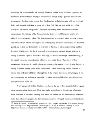 59
connecting the two temporally and spatially distinctive entities along the shared experience of
heartbreak. Both are further developed and expanded through Paley’s personal anecdote of a
contemporary breakup. After moving from San Francisco to India to reunite with her boyfriend,
Paley ends up single and alone in a new job in New York City and turns to the story of the
Ramayana for comfort and guidance. The layers of differing times and spaces of the film
demonstrates the existence of the Ramayana in the library of world literature, unable to be
claimed by one community alone. The Ramayana cannot be contained within one time or space,
and instead always inhabits the “mythic and contemporary, the fictive and the real.”129 Each time
period and context can demonstrate its own form of the story of Sita’s endless testing and final
liberation. Furthermore, the film is presented in the form of an animated feature, utilizing a
variety of different styles of illustration. Sita Sings the Blues is an example of intermediality, or
the mutual interaction or combination of two or more media forms. These types of films
demonstrate that content is capable of traveling across media boundaries and thereby illustrate a
variety of themes through cross-media collaboration. These intersecting diverse elements of
media, time, and space add layers of complexity to the original Ramayana story, bringing it into
the contemporary age and to new geographic locations, thereby challenging a one-dimensional
conceptualization of the text.
A key element of the film Sita Sings the Blues is the use of three comical shadow puppets
as the narrators of the Ramayana. These three make up one layer of the multitude of narrative
levels and types of discourse, dwelling both within the ancient and the contemporary. Embodied
in the form of shadow puppets, the three narrators assume a privileged position as the traditional
129 Tarini Sridharan, “Transnational Adaptation: The Complex Irreverence of Narrative Strategy
in Nina Paley’s Sita Sings the Blues,”Mediascape 9 (2014): 4, accessed February 1, 2016,
http://www.tft.ucla.edu/mediascape/pdfs/Fall2014/TransnationalAdaptation.pdf.
 