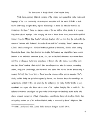 6
The Ramayana: A Rough Sketch of a Complex Story
While there are many different versions of the original story depending on the region and
language of the local community, the Ramayana associated with the author Valmiki, a well-
known and widely accepted form, depicts the marriage of Rama and Sita and the trials and
tribulations they face.10 Rama is a human avatar of the god Vishnu whose destiny is to become
king of the city of Ayodhya. After stringing the bow of Shiva, Rama alone proves to be qualified
to marry Sita, the Mithila king Janaka’s adopted daughter who was born from the earth and is the
avatar of Vishnu’s wife, Lakshmi. Soon after Rama and Sita’s wedding, Rama’s mother-in-law
Kaikeyi takes advantage of a boon she had been granted by Dasaratha, Rama’s father, exiling
Rama to the forest rather than allowing him to take the kingdom and establishing her own son
Bharata as her husband’s successor. Rama, Sita, and his brother Lakshmana move to the forest
until Sita is kidnapped by Ravana, a rakshasa, or demon, who rules Lanka. Most of the story
describes Rama’s valiant efforts to find Sita, his collaborations with the vanaras, or monkey
armies, along with other beings, and the violent final battle with Ravana and his demon army to
retrieve the loyal Sita. Upon victory, Rama hears the concerns of the people regarding Sita’s
fidelity to him during the period of capture by Ravana, and therefore forces her to undergo an
agnipariksha, or trial by fire. Sita enters the fire and proves her purity, but her loyalty is soon
questioned once again after Rama takes control of his kingdom, bringing him to banish her. Sita
retreats to the forest once again and gives birth to twin boys who ultimately battle Rama and,
after a poignant recognition of their relationships, ascend to the throne of Ayodhya. Rather than
undergoing another test of her well-established purity as requested by Rama’s kingdom, Sita
10 Vālmīki, Ramayana, trans. Arshia Sattar (London: Penguin Books, 2010).
 