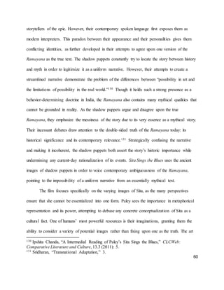 60
storytellers of the epic. However, their contemporary spoken language first exposes them as
modern interpreters. This paradox between their appearance and their personalities gives them
conflicting identities, as further developed in their attempts to agree upon one version of the
Ramayana as the true text. The shadow puppets constantly try to locate the story between history
and myth in order to legitimize it as a uniform narrative. However, their attempts to create a
streamlined narrative demonstrate the problem of the differences between “possibility in art and
the limitations of possibility in the real world.”130 Though it holds such a strong presence as a
behavior-determining doctrine in India, the Ramayana also contains many mythical qualities that
cannot be grounded in reality. As the shadow puppets argue and disagree upon the true
Ramayana, they emphasize the messiness of the story due to its very essence as a mythical story.
Their incessant debates draw attention to the double-sided truth of the Ramayana today: its
historical significance and its contemporary relevance.131 Strategically confusing the narrative
and making it incoherent, the shadow puppets both assert the story’s historic importance while
undermining any current-day rationalization of its events. Sita Sings the Blues uses the ancient
images of shadow puppets in order to voice contemporary ambiguousness of the Ramayana,
pointing to the impossibility of a uniform narrative from an essentially mythical text.
The film focuses specifically on the varying images of Sita, as the many perspectives
ensure that she cannot be essentialized into one form. Paley sees the importance in metaphorical
representation and its power, attempting to debase any concrete conceptualization of Sita as a
cultural fact. One of humans’ most powerful resources is their imaginations, granting them the
ability to consider a variety of potential images rather than fixing upon one as the truth. The art
130 Ipshita Chanda, “A Intermedial Reading of Paley’s Sita Sings the Blues,” CLCWeb:
Comparative Literature and Culture, 13.3 (2011): 5.
131 Sridharan, “Transnational Adaptation,” 3.
 