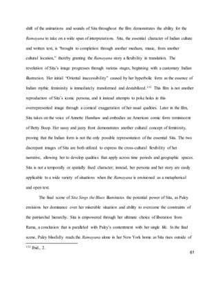 61
shift of the animations and sounds of Sita throughout the film demonstrates the ability for the
Ramayana to take on a wide span of interpretations. Sita, the essential character of Indian culture
and written text, is “brought to completion through another medium, music, from another
cultural location,” thereby granting the Ramayana story a flexibility in translation. The
revolution of Sita’s image progresses through various stages, beginning with a customary Indian
illustration. Her initial “Oriental inaccessibility” caused by her hyperbolic form as the essence of
Indian mythic femininity is immediately transformed and destabilized.132 This film is not another
reproduction of Sita’s iconic persona, and it instead attempts to poke holes in this
overrepresented image through a comical exaggeration of her usual qualities. Later in the film,
Sita takes on the voice of Annette Hanshaw and embodies an American comic form reminiscent
of Betty Boop. Her sassy and jazzy front demonstrates another cultural concept of femininity,
proving that the Indian form is not the only possible representation of the essential Sita. The two
discrepant images of Sita are both utilized to express the cross-cultural flexibility of her
narrative, allowing her to develop qualities that apply across time periods and geographic spaces.
Sita is not a temporally or spatially fixed character; instead, her persona and her story are easily
applicable to a wide variety of situations when the Ramayana is envisioned as a metaphorical
and open text.
The final scene of Sita Sings the Blues illuminates the potential power of Sita, as Paley
envisions her dominance over her miserable situation and ability to overcome the constraints of
the patriarchal hierarchy. Sita is empowered through her ultimate choice of liberation from
Rama, a conclusion that is paralleled with Paley’s contentment with her single life. In the final
scene, Paley blissfully reads the Ramayana alone in her New York home as Sita rises outside of
132 Ibid., 2.
 