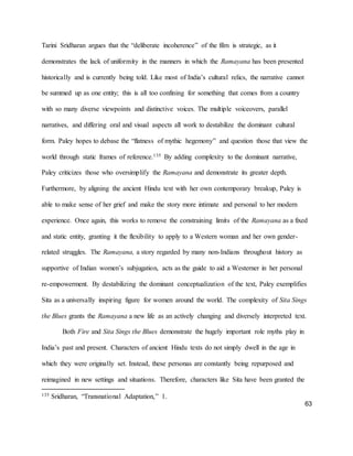 63
Tarini Sridharan argues that the “deliberate incoherence” of the film is strategic, as it
demonstrates the lack of uniformity in the manners in which the Ramayana has been presented
historically and is currently being told. Like most of India’s cultural relics, the narrative cannot
be summed up as one entity; this is all too confining for something that comes from a country
with so many diverse viewpoints and distinctive voices. The multiple voiceovers, parallel
narratives, and differing oral and visual aspects all work to destabilize the dominant cultural
form. Paley hopes to debase the “flatness of mythic hegemony” and question those that view the
world through static frames of reference.135 By adding complexity to the dominant narrative,
Paley criticizes those who oversimplify the Ramayana and demonstrate its greater depth.
Furthermore, by aligning the ancient Hindu text with her own contemporary breakup, Paley is
able to make sense of her grief and make the story more intimate and personal to her modern
experience. Once again, this works to remove the constraining limits of the Ramayana as a fixed
and static entity, granting it the flexibility to apply to a Western woman and her own gender-
related struggles. The Ramayana, a story regarded by many non-Indians throughout history as
supportive of Indian women’s subjugation, acts as the guide to aid a Westerner in her personal
re-empowerment. By destabilizing the dominant conceptualization of the text, Paley exemplifies
Sita as a universally inspiring figure for women around the world. The complexity of Sita Sings
the Blues grants the Ramayana a new life as an actively changing and diversely interpreted text.
Both Fire and Sita Sings the Blues demonstrate the hugely important role myths play in
India’s past and present. Characters of ancient Hindu texts do not simply dwell in the age in
which they were originally set. Instead, these personas are constantly being repurposed and
reimagined in new settings and situations. Therefore, characters like Sita have been granted the
135 Sridharan, “Transnational Adaptation,” 1.
 