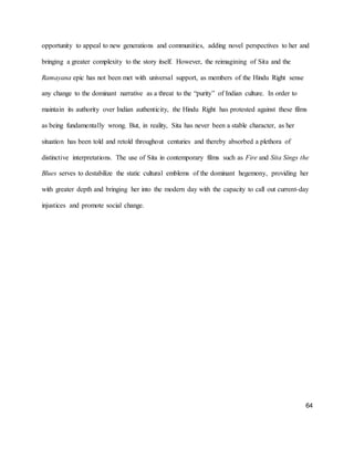 64
opportunity to appeal to new generations and communities, adding novel perspectives to her and
bringing a greater complexity to the story itself. However, the reimagining of Sita and the
Ramayana epic has not been met with universal support, as members of the Hindu Right sense
any change to the dominant narrative as a threat to the “purity” of Indian culture. In order to
maintain its authority over Indian authenticity, the Hindu Right has protested against these films
as being fundamentally wrong. But, in reality, Sita has never been a stable character, as her
situation has been told and retold throughout centuries and thereby absorbed a plethora of
distinctive interpretations. The use of Sita in contemporary films such as Fire and Sita Sings the
Blues serves to destabilize the static cultural emblems of the dominant hegemony, providing her
with greater depth and bringing her into the modern day with the capacity to call out current-day
injustices and promote social change.
 