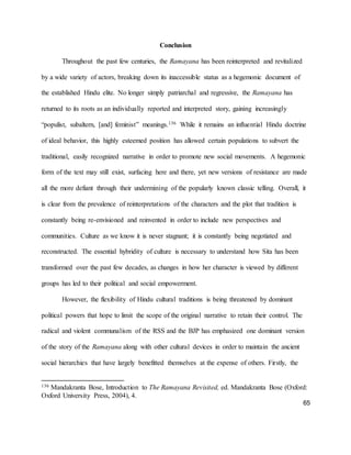 65
Conclusion
Throughout the past few centuries, the Ramayana has been reinterpreted and revitalized
by a wide variety of actors, breaking down its inaccessible status as a hegemonic document of
the established Hindu elite. No longer simply patriarchal and regressive, the Ramayana has
returned to its roots as an individually reported and interpreted story, gaining increasingly
“populist, subaltern, [and] feminist” meanings.136 While it remains an influential Hindu doctrine
of ideal behavior, this highly esteemed position has allowed certain populations to subvert the
traditional, easily recognized narrative in order to promote new social movements. A hegemonic
form of the text may still exist, surfacing here and there, yet new versions of resistance are made
all the more defiant through their undermining of the popularly known classic telling. Overall, it
is clear from the prevalence of reinterpretations of the characters and the plot that tradition is
constantly being re-envisioned and reinvented in order to include new perspectives and
communities. Culture as we know it is never stagnant; it is constantly being negotiated and
reconstructed. The essential hybridity of culture is necessary to understand how Sita has been
transformed over the past few decades, as changes in how her character is viewed by different
groups has led to their political and social empowerment.
However, the flexibility of Hindu cultural traditions is being threatened by dominant
political powers that hope to limit the scope of the original narrative to retain their control. The
radical and violent communalism of the RSS and the BJP has emphasized one dominant version
of the story of the Ramayana along with other cultural devices in order to maintain the ancient
social hierarchies that have largely benefitted themselves at the expense of others. Firstly, the
136 Mandakranta Bose, Introduction to The Ramayana Revisited, ed. Mandakranta Bose (Oxford:
Oxford University Press, 2004), 4.
 