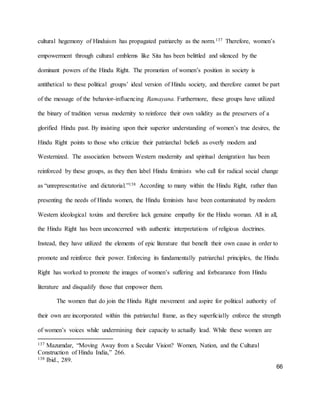 66
cultural hegemony of Hinduism has propagated patriarchy as the norm.137 Therefore, women’s
empowerment through cultural emblems like Sita has been belittled and silenced by the
dominant powers of the Hindu Right. The promotion of women’s position in society is
antithetical to these political groups’ ideal version of Hindu society, and therefore cannot be part
of the message of the behavior-influencing Ramayana. Furthermore, these groups have utilized
the binary of tradition versus modernity to reinforce their own validity as the preservers of a
glorified Hindu past. By insisting upon their superior understanding of women’s true desires, the
Hindu Right points to those who criticize their patriarchal beliefs as overly modern and
Westernized. The association between Western modernity and spiritual denigration has been
reinforced by these groups, as they then label Hindu feminists who call for radical social change
as “unrepresentative and dictatorial.”138 According to many within the Hindu Right, rather than
presenting the needs of Hindu women, the Hindu feminists have been contaminated by modern
Western ideological toxins and therefore lack genuine empathy for the Hindu woman. All in all,
the Hindu Right has been unconcerned with authentic interpretations of religious doctrines.
Instead, they have utilized the elements of epic literature that benefit their own cause in order to
promote and reinforce their power. Enforcing its fundamentally patriarchal principles, the Hindu
Right has worked to promote the images of women’s suffering and forbearance from Hindu
literature and disqualify those that empower them.
The women that do join the Hindu Right movement and aspire for political authority of
their own are incorporated within this patriarchal frame, as they superficially enforce the strength
of women’s voices while undermining their capacity to actually lead. While these women are
137 Mazumdar, “Moving Away from a Secular Vision? Women, Nation, and the Cultural
Construction of Hindu India,” 266.
138 Ibid., 289.
 