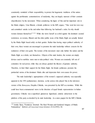 67
consistently reminded of their responsibility to protect the hegemonic traditions of the nation
against the problematic contaminations of modernity, they are largely unaware of their constant
objectification by the movement. When considering the figure of Sita and her important role in
the Hindu religion, Uma Bharati, a female politician in the BJP, argues, “’Sita went her own way
and committed suicide in the end rather than following her husband’s order. So why should
women demean themselves?’”139 While she views herself as a rebel against the dominant societal
restrictions on women, Bharati and the other public icons of the Hindu Right are actually limited
by the Hindu Right based solely on their gender. Rather than having major political authority of
their own, these women are encouraged to promote the male leadership without concern for the
realization of their own goals. The women of the movement must only further the nation and the
Hindu Right as a whole, not themselves. Objects of the male leaders, the women are simply
devices used to mobilize more men to take political roles. Women are constantly left out of
contention for real power, while they are always granted the illusion of genuine authority.
Therefore, in their blind support for the Hindu Right, the female politicians promote the
patriarchal norms of the dominant Hindu elite and depreciate their own causes for power.
The male leadership’s appropriation of the women’s supposed authority was especially
apparent in the 1991 parliamentary elections, as the actress who played Sita in the television
version of the Ramayana, Deepika Chikalia, was presented by the BJP as a nominee. While this
could have been a monumental move in the direction of equal female representation in Indian
government, Chikalia was a superficial glamorous figurehead, entirely subservient to the
platform of the party as decided by its male leadership. As a mere puppet for the BJP, Chikalia
139 Amrita Basu, “Feminism Inverted: The Real Women and Gendered Imagery of Hindu
Nationalism,” Bulletin of Concerned Asian Scholars 25.4 (1993): 30.
 