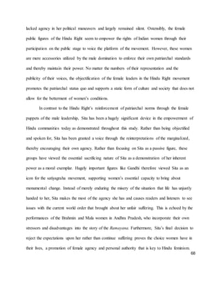 68
lacked agency in her political maneuvers and largely remained silent. Ostensibly, the female
public figures of the Hindu Right seem to empower the rights of Indian women through their
participation on the public stage to voice the platform of the movement. However, these women
are mere accessories utilized by the male domination to enforce their own patriarchal standards
and thereby maintain their power. No matter the numbers of their representation and the
publicity of their voices, the objectification of the female leaders in the Hindu Right movement
promotes the patriarchal status quo and supports a static form of culture and society that does not
allow for the betterment of women’s conditions.
In contrast to the Hindu Right’s reinforcement of patriarchal norms through the female
puppets of the male leadership, Sita has been a hugely significant device in the empowerment of
Hindu communities today as demonstrated throughout this study. Rather than being objectified
and spoken for, Sita has been granted a voice through the reinterpretations of the marginalized,
thereby encouraging their own agency. Rather than focusing on Sita as a passive figure, these
groups have viewed the essential sacrificing nature of Sita as a demonstration of her inherent
power as a moral exemplar. Hugely important figures like Gandhi therefore viewed Sita as an
icon for the satiyagraha movement, supporting women’s essential capacity to bring about
monumental change. Instead of merely enduring the misery of the situation that life has unjustly
handed to her, Sita makes the most of the agency she has and causes readers and listeners to see
issues with the current world order that brought about her unfair suffering. This is echoed by the
performances of the Brahmin and Mala women in Andhra Pradesh, who incorporate their own
stressors and disadvantages into the story of the Ramayana. Furthermore, Sita’s final decision to
reject the expectations upon her rather than continue suffering proves the choice women have in
their lives, a promotion of female agency and personal authority that is key to Hindu feminism.
 