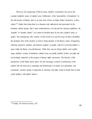 69
Moreover, the repurposing of Sita by many subaltern communities has proven the
essential malleable nature of cultural icons. Emblematic of the “permeability of boundaries” in
the self-concept of Indians, there is no static form of how an Indian defines themselves or their
culture.140 Rather than being fixed as a character only understood and represented by the
dominant cultural groups, Sita’s many transformations over the past few decades emphasizes the
“popular” in “popular culture,” as it cannot be decided upon by one class, political party, or
gender. The contemporary film versions of Sita in both Fire and Sita Sings the Blues destabilize
the dominant form of the narrative in order to bring attention to the illusory nature of hegemony,
justifying alternative plotlines and character qualities as equally valid for a work that inhabits a
space within the library of world literature. While they may not always inhabit such a public
stage, subaltern versions of traditional cultural icons are equally justified in their own right and
can be hugely impactful on the progress of human rights movements. The diversity of the
perspectives of the Indian nation allows for and encourages constant re-envisioning of the
cultural relic the Ramayana, expanding and modernizing it to inspire new generations and
customarily voiceless groups to appreciate its relevance and utility today to benefit them in their
social, political, and cultural spheres.
140 Nandy, The Intimate Enemy, 107.
 