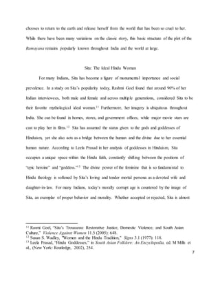 7
chooses to return to the earth and release herself from the world that has been so cruel to her.
While there have been many variations on the classic story, this basic structure of the plot of the
Ramayana remains popularly known throughout India and the world at large.
Sita: The Ideal Hindu Woman
For many Indians, Sita has become a figure of monumental importance and social
prevalence. In a study on Sita’s popularity today, Rashmi Goel found that around 90% of her
Indian interviewees, both male and female and across multiple generations, considered Sita to be
their favorite mythological ideal woman.11 Furthermore, her imagery is ubiquitous throughout
India. She can be found in homes, stores, and government offices, while major movie stars are
cast to play her in films.12 Sita has assumed the status given to the gods and goddesses of
Hinduism, yet she also acts as a bridge between the human and the divine due to her essential
human nature. According to Leela Prasad in her analysis of goddesses in Hinduism, Sita
occupies a unique space within the Hindu faith, constantly shifting between the positions of
“epic heroine” and “goddess.”13 The divine power of the feminine that is so fundamental to
Hindu theology is softened by Sita’s loving and tender mortal persona as a devoted wife and
daughter-in-law. For many Indians, today’s morally corrupt age is countered by the image of
Sita, an exemplar of proper behavior and morality. Whether accepted or rejected, Sita is almost
11 Rasmi Goel, “Sita’s Trousseau: Restorative Justice, Domestic Violence, and South Asian
Culture,” Violence Against Women 11.5 (2005): 648.
12 Susan S. Wadley, "Women and the Hindu Tradition," Signs 3.1 (1977): 118.
13 Leela Prasad, “Hindu Goddesses,” in South Asian Folklore: An Encyclopedia, ed. M Mills et
al., (New York: Routledge, 2002), 254.
 