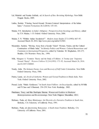 72
Lal, Malashri and Namita Gokhale, ed. In Search of Sita: Revisiting Mythology. New Delhi:
Penguin Books, 2009.
Luthra, Rashmi. "Clearing Sacred Ground: Women-Centered Interpretations of the Indian
Epics." Feminist Formations 26.2 (2014): 135-161.
Madan, T.N. Introduction to India’s Religions: Perspectives from Sociology and History, edited
by T.N. Madan, 1-35. Oxford: Oxford University Press, 2004.
Madan, T. N. “Whither Indian Secularism?”. Modern Asian Studies 27.3 (1993): 667–97.
Accessed March 28, 2016. http://www.jstor.org/stable/312965.
Mazumdar, Sucheta. “Moving Away from a Secular Vision? Women, Nation, and the Cultural
Construction of Hindu India.” In Identity Politics and Women: Cultural Reassertions and
Feminisms in International Perspective, edited by Valentine M. Moghadam, 243-273.
Boulder, CO: Westview Press, Inc., 1994.
Mills, Margaret A. “Feminist Theory and the Study of Folklore: A Twenty-year Trajectory
Toward Theory”. Western Folklore 52.2/4 (1993): 173–92. Accessed March 26, 2016.
doi:10.2307/1500085.
Nandy, Ashis. The Intimate Enemy: Loss and Recovery of Self Under Colonialism. New Delhi:
Oxford University Press, 1988.
Patton, Laurie, ed. Jewels of Authority: Women and Textual Tradition in Hindu India. New
York: Oxford University Press, 2002.
Prasad, Leela. “Hindu Goddesses.” In South Asian Folklore: An Encyclopedia, edited by M Mills
and P Claus and S Diamond, 254-259. New York: Routledge, 2002.
Pintchman, Tracy, and Rita DasGupta Sherma. Woman and Goddess in Hinduism:
Reinterpretations and Re-envisionings. New York: Palgrave Macmillan, 2011.
Richman, Paula, ed. Many Rāmāyaṇas: the Diversity of a Narrative Tradition in South Asia.
Berkeley, CA: University of California Press, 1991.
Richman, Paula, ed. Questioning Ramayanas: A South Asian Tradition. Berkeley, CA:
University of California Press, 2001.
 