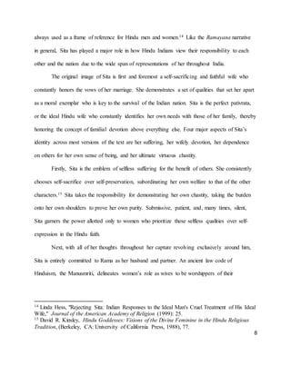 8
always used as a frame of reference for Hindu men and women.14 Like the Ramayana narrative
in general, Sita has played a major role in how Hindu Indians view their responsibility to each
other and the nation due to the wide span of representations of her throughout India.
The original image of Sita is first and foremost a self-sacrificing and faithful wife who
constantly honors the vows of her marriage. She demonstrates a set of qualities that set her apart
as a moral exemplar who is key to the survival of the Indian nation. Sita is the perfect pativrata,
or the ideal Hindu wife who constantly identifies her own needs with those of her family, thereby
honoring the concept of familial devotion above everything else. Four major aspects of Sita’s
identity across most versions of the text are her suffering, her wifely devotion, her dependence
on others for her own sense of being, and her ultimate virtuous chastity.
Firstly, Sita is the emblem of selfless suffering for the benefit of others. She consistently
chooses self-sacrifice over self-preservation, subordinating her own welfare to that of the other
characters.15 Sita takes the responsibility for demonstrating her own chastity, taking the burden
onto her own shoulders to prove her own purity. Submissive, patient, and, many times, silent,
Sita garners the power allotted only to women who prioritize these selfless qualities over self-
expression in the Hindu faith.
Next, with all of her thoughts throughout her capture revolving exclusively around him,
Sita is entirely committed to Rama as her husband and partner. An ancient law code of
Hinduism, the Manusmriti, delineates women’s role as wives to be worshippers of their
14 Linda Hess, "Rejecting Sita: Indian Responses to the Ideal Man's Cruel Treatment of His Ideal
Wife," Journal of the American Academy of Religion (1999): 25.
15 David R. Kinsley, Hindu Goddesses: Visions of the Divine Feminine in the Hindu Religious
Tradition, (Berkeley, CA: University of California Press, 1988), 77.
 