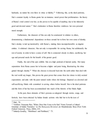 9
husbands, no matter his own flaws in virtue or fidelity.16 Following this, as the ideal pativrata,
Sita’s constant loyalty to Rama grants her an immense moral power that problematizes the theory
of Rama’s total control over her, as she proves to be capable of anything due to her inherently
good and devoted nature.17 Sita’s dedication to Rama therefore reinforces her own personal
moral strength.
Furthermore, the character of Sita can only be constructed in relation to others,
demonstrating a fundamental dependence on those around her to form her own sense of identity.
Sita’s destiny is tied up inextricably with Rama’s, making them incomprehensible as singular
entities. A relational character, Sita not only is responsible for serving Rama, but additionally the
rest of society in order to have a sense of self. She is connected closely to others, sacrificing her
ego and personal needs for the benefit of the greater good.
Finally, the end of the epic exhibits Sita on a high pedestal of internal purity. Her many
separations from Rama causes her to become a higher and purer being, illuminating the virtue
gained through chastity.18 When she chooses to descend back into the earth rather than deal with
the real world any longer, Sita proves the great power that comes from her choice to defy societal
expectations and unite with the purer natural realm where she belongs. Depicted as a devoted and
self-sacrificing Hindu wife committed to serving others before herself, Sita is the ideal pativrata
and this form of her has been accommodated into much of the rhetoric of the Hindu Right.
In the past, these elements of Sita’s persona as eulogized through stories, songs, and
festivals, have been criticized by Indian female activists who find her to be the icon of
16 Ibid., 70.
17 Velcheru Narayana Rao, "When Does Sita Cease to be Sita? Notes Toward a Cultural
Grammar of Indian Narrative," in The Ramayana Revisited, ed. Mandrakranta Bose (New York:
Oxford University Press, 2004), 235.
18 Imhasly-Gandhy, “Matrilineal and Patrilineal,” 73.
 