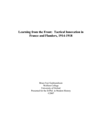 Learning from the Front: Tactical Innovation in
France and Flanders, 1914-1918
Bruce Ivar Gudmundsson
Wolfson College
University of Oxford
Presented for the D.Phil. in Modern History
©2007
 