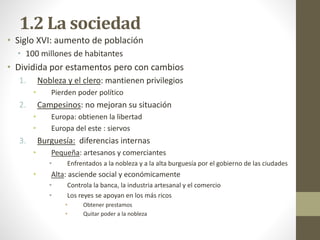 1.2 La sociedad
• Siglo XVI: aumento de población
• 100 millones de habitantes
• Dividida por estamentos pero con cambios
1. Nobleza y el clero: mantienen privilegios
• Pierden poder político
2. Campesinos: no mejoran su situación
• Europa: obtienen la libertad
• Europa del este : siervos
3. Burguesía: diferencias internas
• Pequeña: artesanos y comerciantes
• Enfrentados a la nobleza y a la alta burguesía por el gobierno de las ciudades
• Alta: asciende social y económicamente
• Controla la banca, la industria artesanal y el comercio
• Los reyes se apoyan en los más ricos
• Obtener prestamos
• Quitar poder a la nobleza
 