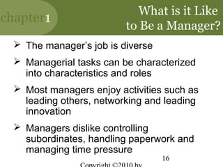 What is it Like
chapter1
                          to Be a Manager?
   The manager’s job is diverse
   Managerial tasks can be characterized
    into characteristics and roles
   Most managers enjoy activities such as
    leading others, networking and leading
    innovation
   Managers dislike controlling
    subordinates, handling paperwork and
    managing time pressure
                                   16
 