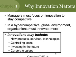 chapter1        Why Innovation Matters
  • Managers must focus on innovation to
    stay competitive
  • In a hypercompetitive, global environment,
    organizations must innovate more
  • Innovations may include:
    – New products, services, technologies
    – Controlling costs
    – Investing in the future
    – Corporate values
                                      5
 
