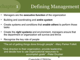 chapter1                    Defining Management
• Managers are the executive function of the organization
• Building and coordinating and entire system
• Create systems and conditions that enable others to perform those
  tasks
• Create the right systems and environment, managers ensure that
  the department or organization will survive and thrive
• Recognize the key role of people

  “The art of getting things done through people” –Mary Parker Follett
 “Give direction to their organization, provide leadership,
  and decide how to use organizational resources to
                         accomplish goals” -Peter Drucker
                                                      6
 