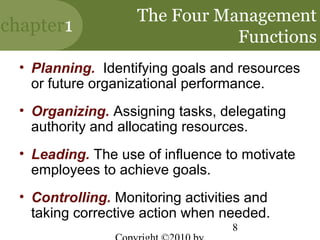 The Four Management
chapter1
                               Functions
  • Planning. Identifying goals and resources
    or future organizational performance.
  • Organizing. Assigning tasks, delegating
    authority and allocating resources.
  • Leading. The use of influence to motivate
    employees to achieve goals.
  • Controlling. Monitoring activities and
    taking corrective action when needed.
                                   8
 