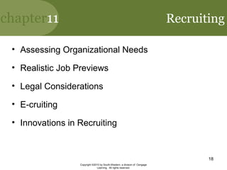 chapter11
Copyright ©2010 by South-Western, a division of Cengage
Learning. All rights reserved.
18
Recruiting
• Assessing Organizational Needs
• Realistic Job Previews
• Legal Considerations
• E-cruiting
• Innovations in Recruiting
 