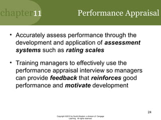 chapter11
Copyright ©2010 by South-Western, a division of Cengage
Learning. All rights reserved.
24
Performance Appraisal
• Accurately assess performance through the
development and application of assessment
systems such as rating scales
• Training managers to effectively use the
performance appraisal interview so managers
can provide feedback that reinforces good
performance and motivate development
 