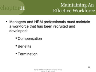 chapter11
Copyright ©2010 by South-Western, a division of Cengage
Learning. All rights reserved.
26
Maintaining An
Effective Workforce
• Managers and HRM professionals must maintain
a workforce that has been recruited and
developed:
 Compensation
 Benefits
 Termination
 