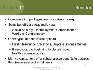 chapter11
Copyright ©2010 by South-Western, a division of Cengage
Learning. All rights reserved.
27
Benefits
• Compensation packages are more than money
• Some benefits are required by law
– Social Security, Unemployment Compensation,
Workers’ Compensation
• Other types of benefits are optional
– Health Insurance, Vacations, Daycare, Fitness Centers
– Employees are beginning to absorb more
health insurance costs
• Many organizations offer cafeteria-plan benefits to address
the diverse needs of employees
 