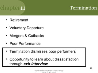 chapter11
Copyright ©2010 by South-Western, a division of Cengage
Learning. All rights reserved.
29
Termination
• Retirement
• Voluntary Departure
• Mergers & Cutbacks
• Poor Performance
• Termination dismisses poor performers
• Opportunity to learn about dissatisfaction
through exit interview
 