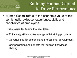 chapter11
Copyright ©2010 by South-Western, a division of Cengage
Learning. All rights reserved.
7
Building Human Capital
to Drive Performance
• Human Capital refers to the economic value of the
combined knowledge, experience, skills and
capabilities of employees
– Strategies for finding the best talent
– Enhancing skills and knowledge with training programs
– Opportunities for personal and professional development
– Compensation and benefits that support knowledge
sharing
 