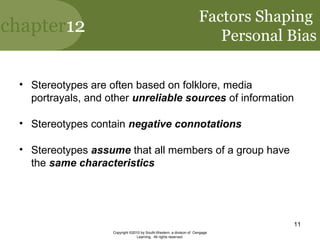 chapter12
Copyright ©2010 by South-Western, a division of Cengage
Learning. All rights reserved.
11
Factors Shaping
Personal Bias
• Stereotypes are often based on folklore, media
portrayals, and other unreliable sources of information
• Stereotypes contain negative connotations
• Stereotypes assume that all members of a group have
the same characteristics
 