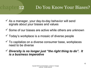 chapter12
Copyright ©2010 by South-Western, a division of Cengage
Learning. All rights reserved.
4
Do You Know Your Biases?
 As a manager, your day-to-day behavior will send
signals about your biases and values
 Some of our biases are active while others are unknown
 Today’s workplace is a mosaic of diverse people
 To capitalize on a diverse consumer base, workplaces
need to be diverse
 Diversity is no longer just “the right thing to do”. It
is a business imperative
 