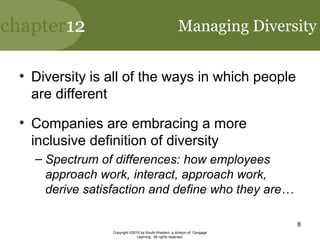 chapter12
Copyright ©2010 by South-Western, a division of Cengage
Learning. All rights reserved.
8
Managing Diversity
• Diversity is all of the ways in which people
are different
• Companies are embracing a more
inclusive definition of diversity
– Spectrum of differences: how employees
approach work, interact, approach work,
derive satisfaction and define who they are…
 