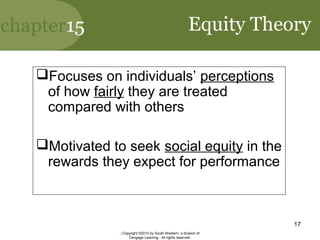 chapter15
Copyright ©2010 by South-Western, a division of
Cengage Learning. All rights reserved.
17
Equity Theory
Focuses on individuals’ perceptions
of how fairly they are treated
compared with others
Motivated to seek social equity in the
rewards they expect for performance
 