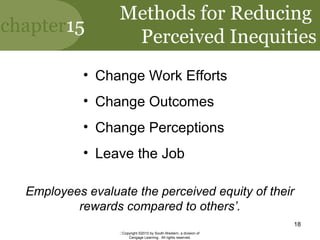 chapter15
Copyright ©2010 by South-Western, a division of
Cengage Learning. All rights reserved.
18
Methods for Reducing
Perceived Inequities
• Change Work Efforts
• Change Outcomes
• Change Perceptions
• Leave the Job
Employees evaluate the perceived equity of their
rewards compared to others’.
 