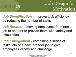 chapter15
Copyright ©2010 by South-Western, a division of
Cengage Learning. All rights reserved.
23
Job Design for
Motivation
Job Simplification - improve task efficiency
by reducing the number of tasks
Job Rotation - moving employees from one
job to another to provide them with variety and
stimulation
Job Enlargement - combining a series of
tasks into one new, broader job to give
employees variety and challenge
 