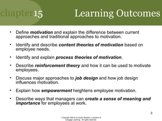 chapter15
Copyright ©2010 by South-Western, a division of
Cengage Learning. All rights reserved.
3
Learning Outcomes
• Define motivation and explain the difference between current
approaches and traditional approaches to motivation.
• Identify and describe content theories of motivation based on
employee needs.
• Identify and explain process theories of motivation.
• Describe reinforcement theory and how it can be used to motivate
employees.
• Discuss major approaches to job design and how job design
influences motivation.
• Explain how empowerment heightens employee motivation.
• Describe ways that managers can create a sense of meaning and
importance for employees at work.
 