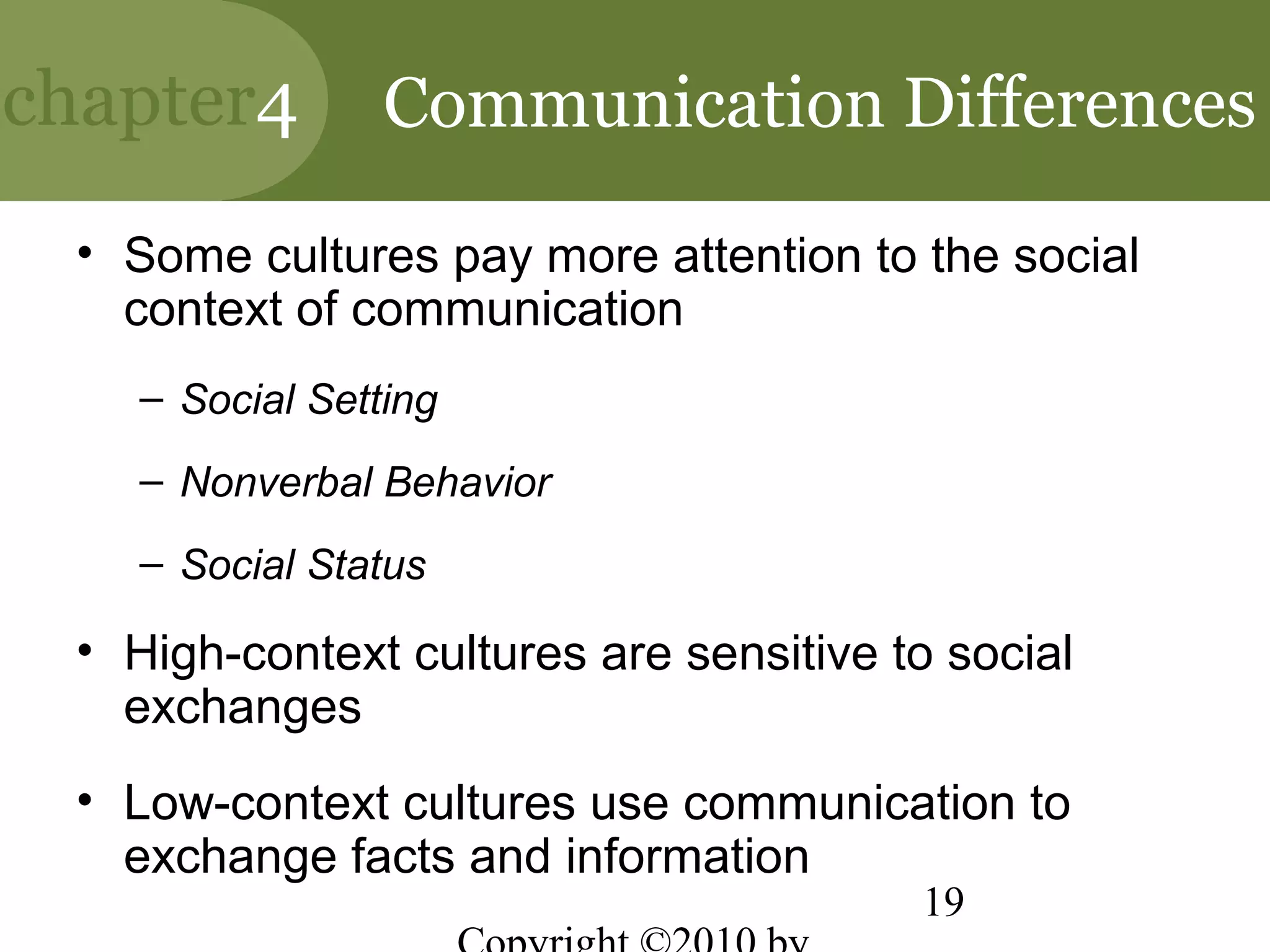 chapter4        Communication Differences

 • Some cultures pay more attention to the social
   context of communication
   – Social Setting
   – Nonverbal Behavior
   – Social Status

 • High-context cultures are sensitive to social
   exchanges
 • Low-context cultures use communication to
   exchange facts and information
                                        19
 