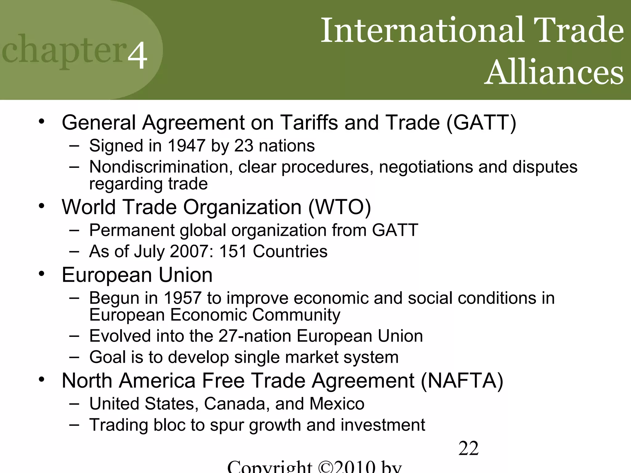 International Trade
chapter4
                                             Alliances
 • General Agreement on Tariffs and Trade (GATT)
    – Signed in 1947 by 23 nations
    – Nondiscrimination, clear procedures, negotiations and disputes
      regarding trade
 • World Trade Organization (WTO)
    – Permanent global organization from GATT
    – As of July 2007: 151 Countries
 • European Union
    – Begun in 1957 to improve economic and social conditions in
      European Economic Community
    – Evolved into the 27-nation European Union
    – Goal is to develop single market system
 • North America Free Trade Agreement (NAFTA)
    – United States, Canada, and Mexico
    – Trading bloc to spur growth and investment
                                                    22
 